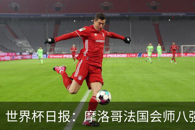 世界杯日报：摩洛哥法国会师八强 图赫尔辟谣球员使用伟哥