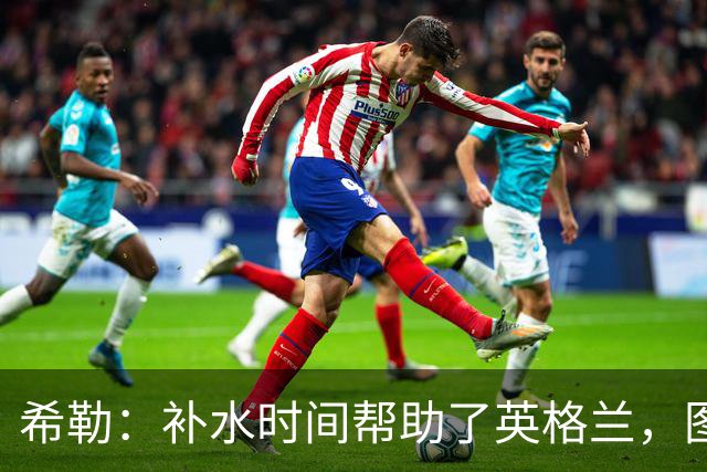 希勒：补水时间帮助了英格兰，图赫尔得以把战术想法传递给球员们